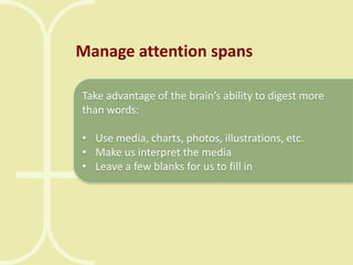 Manage attention spans
Take advantage of the brain’s ability to digest more
than words:

• Use media, charts, photos, illustrations, etc.
• Make us interpret the media
• Leave a few blanks for us to fill in

 