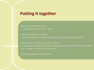 Putting it together
Our brains fill in concepts
---make the reader do her work
Our brains process images
---use language to create lasting impressions, teach with simile
We interpret stories how we see them
---make the content about the reader, give them useful information they
can “interpret” into their daily lives
Good storytellers use details!!!!

 