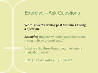 Exercise—Ask Questions
Write 3 tweets or blog post first lines asking
a question.

Examples: How many hours have you wasted
trying to fix your html code?
What are the three things your customers
think about most?
Have you ever worn purple socks?

 