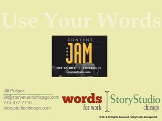 Use Your Words

Jill Pollack
jill@storystudiochicago.com
773-477-7710
storystudiochicago.com
©2013 All Rights Reserved. StoryStudio Chicago Ltd.

 