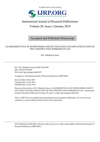 Available online at www.ijrp.org
International Journal of Research Publications
Volume-20, Issue-1,January 2019
Accepted and Published Manuscript
LEADERSHIP STYLE OF SUPERVISORS AND ITS' INFLUENCE ON JOB SATISFACTION OF
THE CONSTRUCTION WORKERS IN UAE
M.F. Hibathul Careem
PII : M.F. Hibathul Careem.10020112019490
DOI: 10020112019490
Web: http://ijrp.org/paper-detail/491
To appear in: International Journal of Research Publication (IJRP.ORG)
Received date: 08 Jan 2019
Accepted date: 16 Jan 2019
Published date: 28 Jan 2019
Please cite this article as: M.F. Hibathul Careem , LEADERSHIP STYLE OF SUPERVISORS AND ITS'
INFLUENCE ON JOB SATISFACTION OF THE CONSTRUCTION WORKERS IN UAE , International
Journal of Research Publication (Volume: 20, Issue: 1), http://ijrp.org/paper-detail/491
This is a PDF file of an unedited manuscript that has been accepted for publication. As a service to our
customers we are providing this final version of the manuscript.
2018 Published by IJRP.ORG. Selection and/or peer-review under responsibility of International Journal of
Research Publications (IJRP.ORG)
 