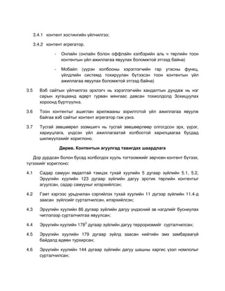 3.4.1 контент хостингийн үйлчилгээ;

      3.4.2 контент агрегатор.

                -   Онлайн (онлайн болон оффлайн хэлбэрийн аль ч төрлийн тоон
                    контентын үйл ажиллагаа явуулах боломжтой этгээд байна)

                -   Мобайл (үүрэн холбооны хэрэглэгчийн гар утасны функц,
                    үйлдлийн системд тохируулан бүтээсэн тоон контентын үйл
                    ажиллагаа явуулах боломжтой этгээд байна)

3.5      Вэб сайтын үйлчилгээ эрхлэгч нь хэрэглэгчийн хандалтын дундаж нь нэг
         сарын хугацаанд өдөрт гурван мянгаас давсан тохиолдолд Зохицуулах
         хороонд бүртгүүлнэ.

3.6      Тоон контентыг ашиглан арилжааны зорилготой үйл ажиллагаа явуулж
         байгаа вэб сайтыг контент агрегатор гэж үзнэ.

3.7      Тусгай зөвшөөрөл эзэмшигч нь тусгай зөвшөөрлөөр олгогдсон эрх, үүрэг,
         хариуцлага, үндсэн үйл ажиллагаатай холбоотой харилцаагаа бусдад
         шилжүүлэхийг хориглоно.

                    Дөрөв. Контентын агуулгад тавигдах шаардлага

   Дор дурдсан болон бусад холбогдох хууль тогтоомжийг зөрчсөн контент бүтээх,
түгээхийг хориглоно:

4.1      Садар самуун явдалтай тэмцэх тухай хуулийн 5 дугаар зүйлийн 5.1, 5.2,
         Эрүүгийн хуулийн 123 дугаар зүйлийн дагуу эротик төрлийн контентыг
         агуулсан, садар самууныг илэрхийлсэн;

4.2      Гэмт хэргээс урьдчилан сэргийлэх тухай хуулийн 11 дүгээр зүйлийн 11.4-д
         заасан зүйлсийг сурталчилсан, илэрхийлсэн;

4.3      Эрүүгийн хуулийн 86 дугаар зүйлийн дагуу үндэсний эв нэгдлийг бусниулах
         чиглэлээр сурталчилгаа явуулсан;

4.4      Эрүүгийн хуулийн 1783 дугаар зүйлийн дагуу терроризмийг сурталчилсан;

4.5      Эрүүгийн хуулийн 179 дугаар зүйлд заасан нийтийн эмх замбараагүй
         байдалд өдөөн турхирсан;

4.6      Эрүүгийн хуулийн 144 дүгаар зүйлийн дагуу шашны харгис үзэл номлолыг
         сурталчилсан;
 