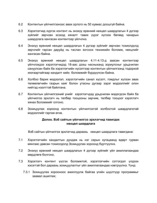 6.2     Контентын үйлчилгээнээс авах орлого нь 50 хувиас доошгүй байна.

6.3     Хэрэглэгчид хүргэх контент нь энэхүү ерөнхий нөхцөл шаардлагын 4 дүгээр
        зүйлийг зөрчсөн эсэхэд хяналт тавих үүрэг хүлээх бөгөөд чанарын
        шаардлага хангасан контентээр үйлчлнэ.

6.4     Энэхүү ерөнхий нөхцөл шаардлагын 4 дүгээр зүйлийг зөрчсөн тохиолдолд
        зөрчлийг гарсан даруйд нь таслан зогсоох техникийн боломж, нөхцлийг
        хангасан байна.

6.5     Энэхүү ерөнхий нөхцөл шаардлагын 4.11-4.13-д заасан контентээр
        үйлчлэхдээ хэрэглэгчидэд 18-аас дээш насныханд зориулсныг урьдчилан
        сануулсан байх ба хэрэглэгчийн хүсэлтээр контентын үйлчилгээнд тодорхой
        хязгаартайгаар хандалт хийх боломжийг бүрдүүлсэн байна.

6.6     Холбоо барих мэдээлэл, хэрэглэгчийн санал хүсэлт, гомдлыг хүлээн авах
        төлөөлөгчийн газрын хаяг болон утасны дугаар зэрэг мэдээллийг олон
        нийтэд нээлттэй байлгана.

6.7     Контентын үйлчилгээний үнийг хэрэглэгчдэд урьдчилан мэдэгдсэн байх ба
        үйлчилгээ эрхлэгч нь төлбөр тооцооны зарчим, төлбөр тооцоог хэрэглэгч
        хянах боломжийг олгоно.

6.8     Зохицуулах хороонд контентын үйлчилгээтэй холбоотой шаардлагатай
        мэдээллийг гаргаж өгнө.

                 Долоо. Вэб сайтын үйлчилгээ эрхлэгчид тавигдах
                                нөхцөл шаардлага

        Вэб сайтын үйлчилгээ эрхлэгчид дараахь нөхцөл шаардлага тавигдана:

7.1     Хэрэглэгчийн хандалтын дундаж нь нэг сарын хугацаанд өдөрт гурван
        мянгаас давсан тохиолдолд Зохицуулах хороонд бүртгүүлнэ.

7.2     Энэхүү ерөнхий нөхцөл шаардлагын 4 дүгээр зүйлийг үйл ажиллагаандаа
        мөрдлөгө болгоно.

7.3     Хэрэглэгч контент үүсгэх боломжтой, хэрэглэгчийн сэтгэгдэл үлдээх
        хэсэгтэй бол дараахь зохицуулалтыг үйл ажиллагаандаа нэвтрүүлнэ. Үүнд:

      7.3.1 Зохицуулах хорооноос ажиллуулж байгаа үгийн шүүлтүүр программыг
            заавал ашиглах;
 