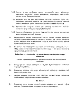 7.3.2 Монгол Улсын холбогдох хууль, тогтоомжийн дагуу үйлчилгээг
            ашиглахыг сануулсан нөхцөл шаардлагыг зөвшөөрсөн хэрэглэгчийг
            контент үүсгэх боломжоор хангах;

      7.3.3 Хэрэглэгч аль нэг өөр хэрэглэгчийн үүсгэсэн контентыг хууль бус,
            нийтийн ёс зүйд сөрөг нөлөөтэй гэж үзвэл саналаа илэрхийлэх, саналын
            тооноос хамааран тухайн контентыг арилгах боломжийг бүрдүүлэх;

      7.3.4 Хэрэглэгчийн интернэт хаягийг (IP address) хэрэглэгчийн үүсгэсэн
            контентын дээр нийтэд харагдахуйц байрлуулах;

      7.3.5 Хэрэглэгчийн үүсгэсэн контентыг 4 дүгээр бүлгийн заалтыг зөрчсөн гэж
            үзсэн тохиолдолд түүнийг арилгах;

7.4     Энэхүү ерөнхий нөхцөл шаардлагын 4 дүгээр бүлгийг зөрчсөн контентыг
        үүсгэсэн хэрэглэгчийн интернэт хаягийг (IP address) вэб сайтын үйлчилгээ
        эрхлэгч эсхүл эрх ашиг нь хөндөгдсөн этгээд нь Зохицуулах хороонд нотлох
        баримтын хамт ирүүлж болно.

7.5     Вэб сайтын үйлчилгээ эрхлэгч нь энэхүү ерөнхий нөхцөл шаардлагын 4.11-
        4.13-д заасан контентээр үйлчлэхдээ хэрэглэгчидэд 18-аас дээш насныханд
        зориулсныг урьдчилан сануулна.

          Найм. Контент хостингийн үйлчилгээ эрхлэгчид тавигдах нөхцөл
                                   шаардлага

            Контент хостингийн үйлчилгээ эрхлэгчид дараахь нөхцөл шаардлага
                                     тавигдана:

8.1     Энэхүү ерөнхий нөхцөл шаардлагын 4 дүгээр бүлгийг зөрчсөн контентыг
        байршуулахгүй байна.

8.2     Зохицуулах хороонд контентын үйлчилгээтэй холбоотой шаардлагатай
        мэдээллийг гаргаж өгнө.

8.3     Интернэт хаягийн дараагийн (IPv6) хувилбарт шилжих төрөөс баримтлах
        төлөвлөгөөний дагуу бэлтгэж шилжилтийг хийнэ.

                                     Ес. Хяналт

9.1     Зохицуулах хороо энэхүү ерөнхий нөхцөл шаардлагын 4 дүгээр        зүйлд
        зааснаас бусад заалтуудад хамаарах хяналтыг хэрэгжүүлнэ.
 