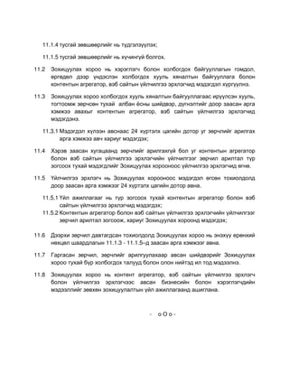 11.1.4 тусгай зөвшөөрлийг нь түдгэлзүүлэх;

   11.1.5 тусгай зөвшөөрлийг нь хүчингүй болгох.

11.2   Зохицуулах хороо нь хэрэглэгч болон холбогдох байгууллагын гомдол,
       өргөдөл дээр үндэслэн холбогдох хууль хяналтын байгууллага болон
       контентын агрегатор, вэб сайтын үйлчилгээ эрхлэгчид мэдэгдэл хүргүүлнэ.

11.3   Зохицуулах хороо холбогдох хууль хяналтын байгууллагаас ирүүлсэн хууль,
       тогтоомж зөрчсөн тухай албан ёсны шийдвэр, дүгнэлтийг доор заасан арга
       хэмжээ авахыг контентын агрегатор, вэб сайтын үйлчилгээ эрхлэгчид
       мэдэгдэнэ.

   11.3.1 Мэдэгдэл хүлээн авснаас 24 хүртэлх цагийн дотор уг зөрчлийг арилгах
          арга хэмжээ авч хариуг мэдэгдэх;

11.4   Хэрэв заасан хугацаанд зөрчлийг арилгахгүй бол уг контентын агрегатор
       болон вэб сайтын үйлчилгээ эрхлэгчийн үйлчилгээг зөрчил арилтал түр
       зогсоох тухай мэдэгдлийг Зохицуулах хорооноос үйлчилгээ эрхлэгчид өгнө.

11.5   Үйлчилгээ эрхлэгч нь Зохицуулах хорооноос мэдэгдэл өгсөн тохиолдолд
       доор заасан арга хэмжээг 24 хүртэлх цагийн дотор авна.

   11.5.1 Үйл ажиллагааг нь түр зогсоох тухай контентын агрегатор болон вэб
          сайтын үйлчилгээ эрхлэгчид мэдэгдэх;
   11.5.2 Контентын агрегатор болон вэб сайтын үйлчилгээ эрхлэгчийн үйлчилгээг
          зөрчил арилтал зогсоож, хариуг Зохицуулах хороонд мэдэгдэх;

11.6   Дээрхи зөрчил давтагдсан тохиолдолд Зохицуулах хороо нь энэхүү ерөнхий
       нөхцөл шаардлагын 11.1.3 - 11.1.5–д заасан арга хэмжээг авна.

11.7   Гаргасан зөрчил, зөрчлийг арилгуулахаар авсан шийдвэрийг Зохицуулах
       хороо тухай бүр холбогдох талууд болон олон нийтэд ил тод мэдээлнэ.

11.8   Зохицуулах хороо нь контент агрегатор, вэб сайтын үйлчилгээ эрхлэгч
       болон үйлчилгээ эрхлэгчээс авсан бизнесийн болон хэрэглэгчдийн
       мэдээллийг зөвхөн зохицуулалтын үйл ажиллагаанд ашиглана.



                                          -     оОо-
 