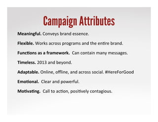Campaign Attributes
Meaningful.	
 Conveys	
 brand	
 essence.	
 
Flexible.	
 Works	
 across	
 programs	
 and	
 the	
 en,re	
 brand.	
 
Func'ons	
 as	
 a	
 framework.	
 	
 Can	
 contain	
 many	
 messages.	
 
Timeless.	
 2013	
 and	
 beyond.	
 
Adaptable.	
 Online,	
 oﬄine,	
 and	
 across	
 social.	
 #HereForGood	
 
Emo'onal.	
 	
 Clear	
 and	
 powerful.	
 
Mo'va'ng.	
 	
 Call	
 to	
 ac,on,	
 posi,vely	
 contagious.	
 
 