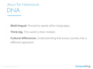 About The Netherlands
DNA
- Multi-lingual. Forced to speak other languages.
- Think big. The world is their market.
- Cultural diﬀerences. Understanding that every country has a
diﬀerent approach.
contentkingapp.com
 