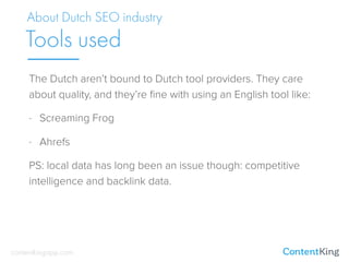 The Dutch aren’t bound to Dutch tool providers. They care
about quality, and they’re ﬁne with using an English tool like:
- Screaming Frog
- Ahrefs
PS: local data has long been an issue though: competitive
intelligence and backlink data.
About Dutch SEO industry
Tools used
contentkingapp.com
 
