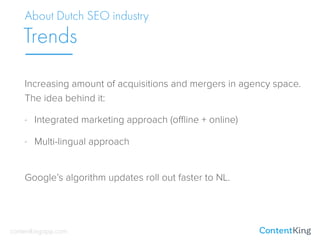 Increasing amount of acquisitions and mergers in agency space.  
The idea behind it:
- Integrated marketing approach (oﬄine + online)
- Multi-lingual approach
 
Google’s algorithm updates roll out faster to NL.
About Dutch SEO industry
Trends
contentkingapp.com
 