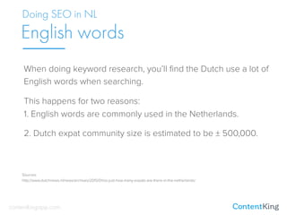 When doing keyword research, you’ll ﬁnd the Dutch use a lot of
English words when searching.
This happens for two reasons: 
1. English words are commonly used in the Netherlands.
2. Dutch expat community size is estimated to be ± 500,000.
Doing SEO in NL
English words
contentkingapp.com
Sources:  
http://www.dutchnews.nl/news/archives/2015/01/so-just-how-many-expats-are-there-in-the-netherlands/
 