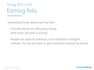 Interesting things about earning links:
- Link directories are still going strong 
(and some still pack a punch).
- People are open to outreach, a lot more than in English
markets. It’s rare for them to get a outreach request by phone.
Doing SEO in NL
Earning links
contentkingapp.com
 