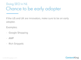If the US and UK are innovators, make sure to be an early
adopter.
Examples:
- Google Shopping
- AMP
- Rich Snippets
Doing SEO in NL
Chance to be early adopter
contentkingapp.com
 