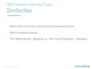 - Both small countries, forced to look beyond borders.
- Both crowded spaces.
- The Netherlands + Belgium vs. The Czech Republic + Slovakia.
SEO industries: Dutch and Czech
Similarities
contentkingapp.com
 