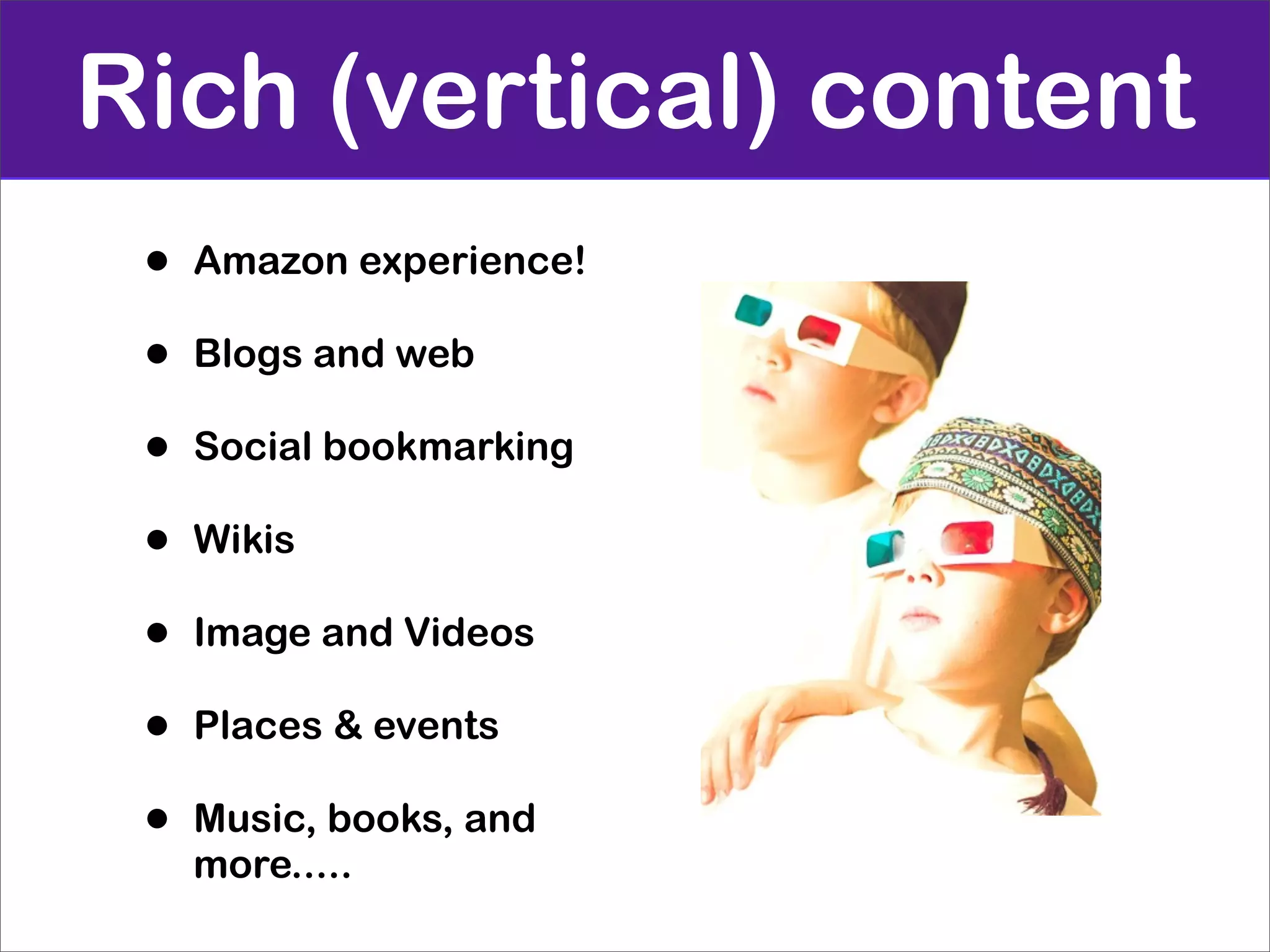 Rich (vertical) content
 •   Amazon experience!

 •   Blogs and web

 •   Social bookmarking

 •   Wikis

 •   Image and Videos

 •   Places & events

 •   Music, books, and
     more.....
 