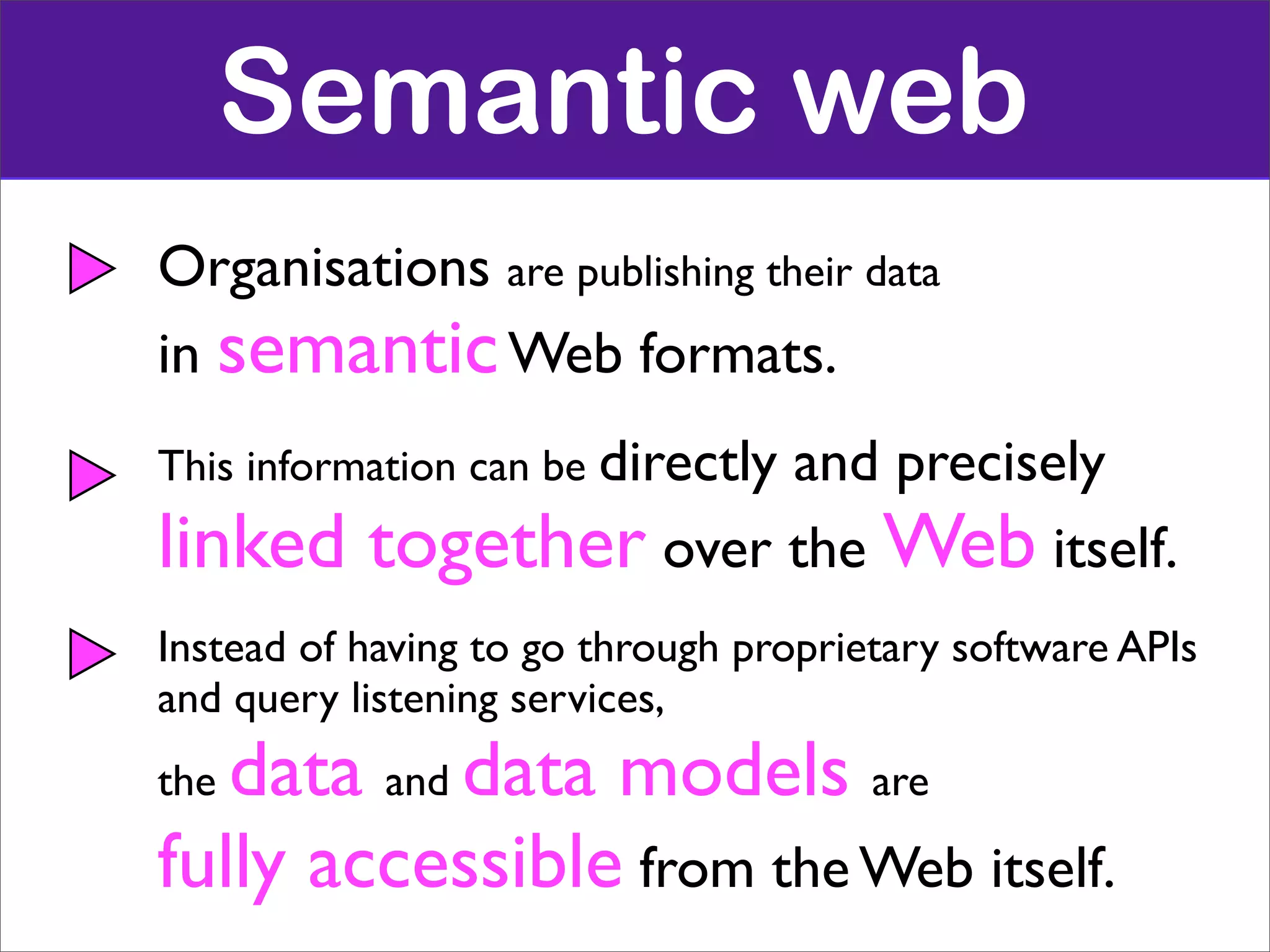 Semantic web
Organisations are publishing their data
in semantic Web formats.
This information can be directly
                         and precisely
linked     together over the Web itself.
Instead of having to go through proprietary software APIs
and query listening services,
thedata and data models are
fully accessible from the Web itself.
 
