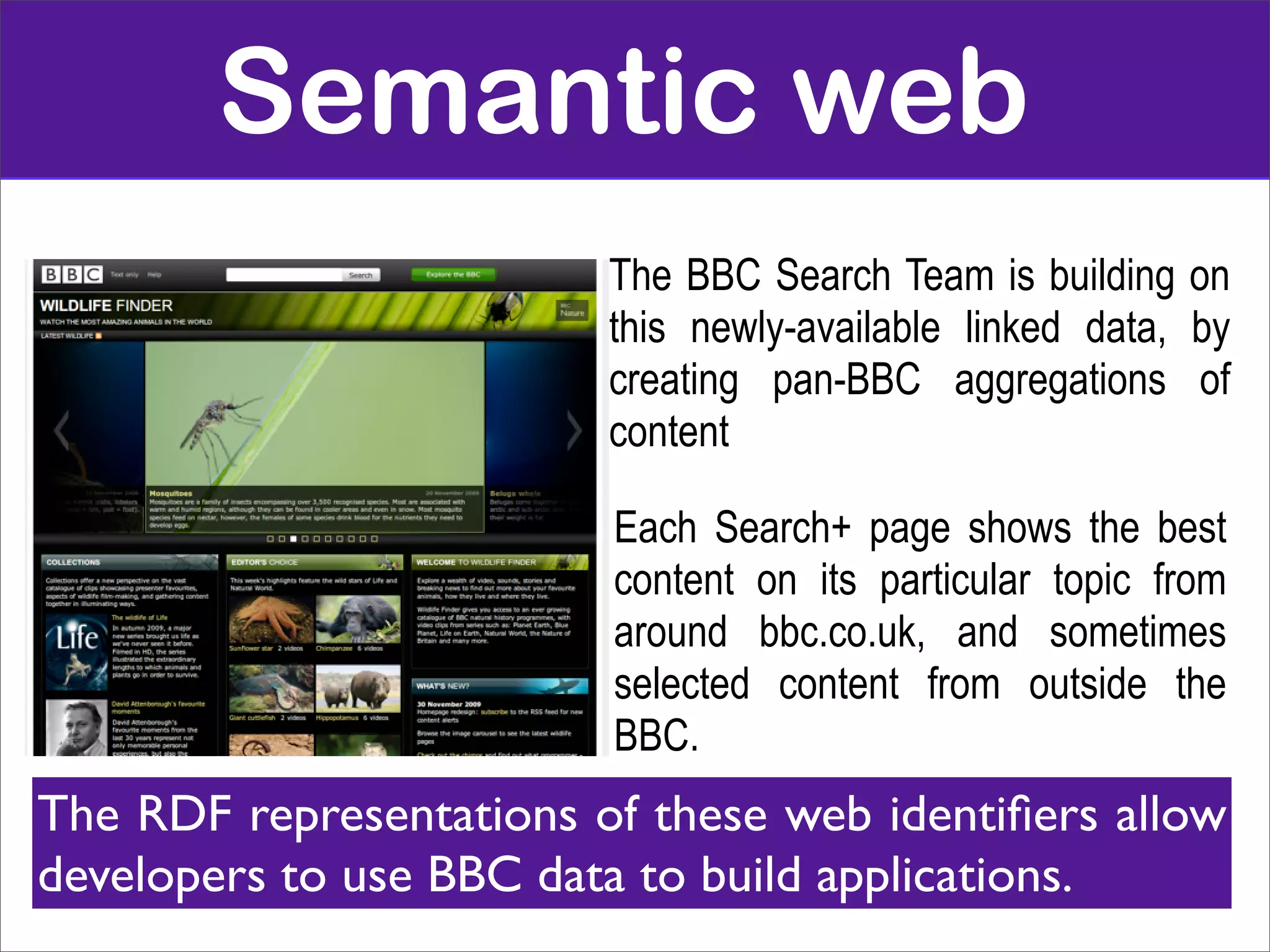 Semantic web
                         The BBC Search Team is building on
                         this newly-available linked data, by
                         creating pan-BBC aggregations of
                         content

                         Each Search+ page shows the best
                         content on its particular topic from
                         around bbc.co.uk, and sometimes
                         selected content from outside the
                         BBC.
The RDF representations of these web identiﬁers allow
developers to use BBC data to build applications.
 