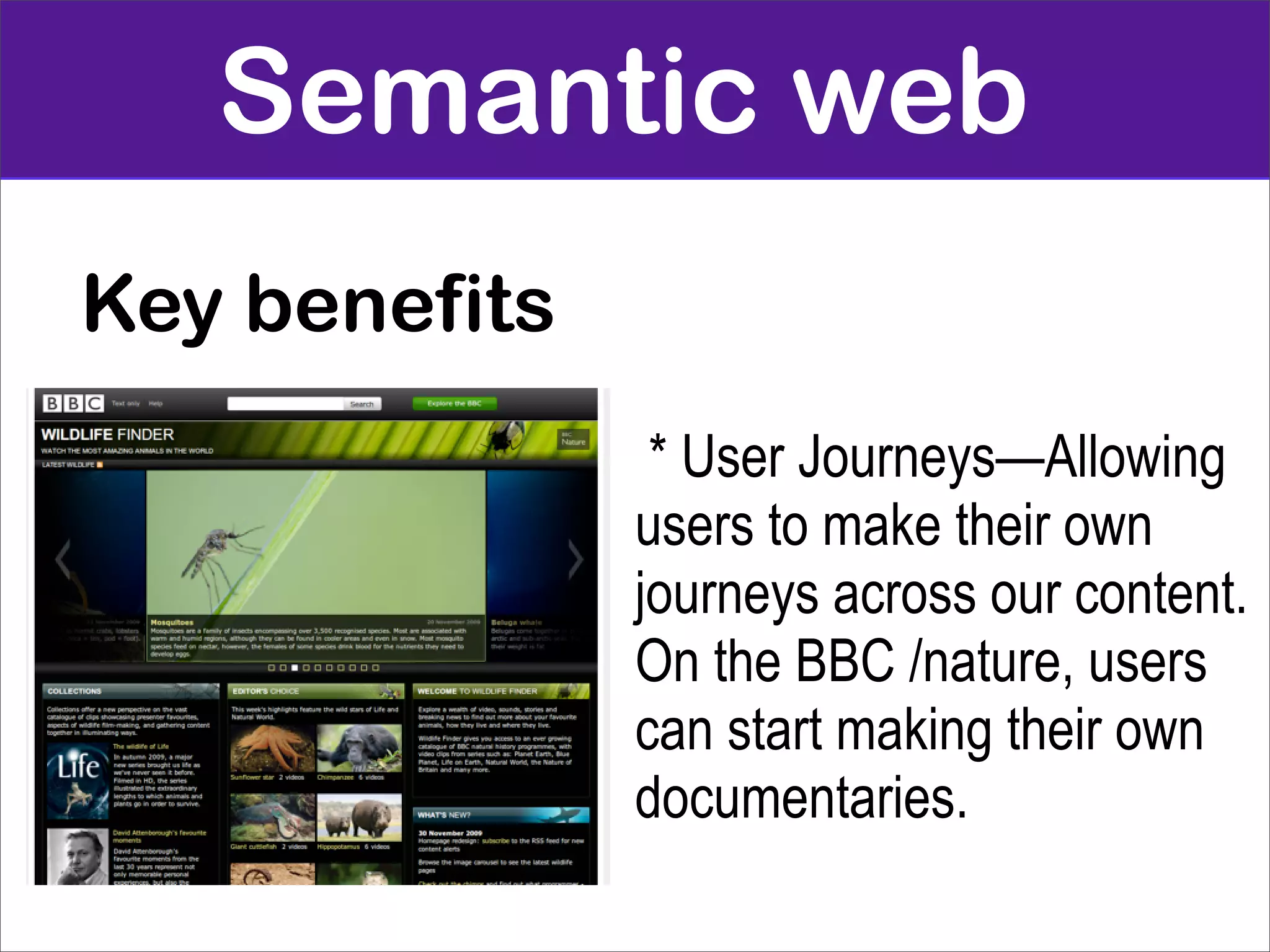 Semantic web
Key benefits
                * User Journeys—Allowing
               users to make their own
               journeys across our content.
               On the BBC /nature, users
               can start making their own
               documentaries.
 