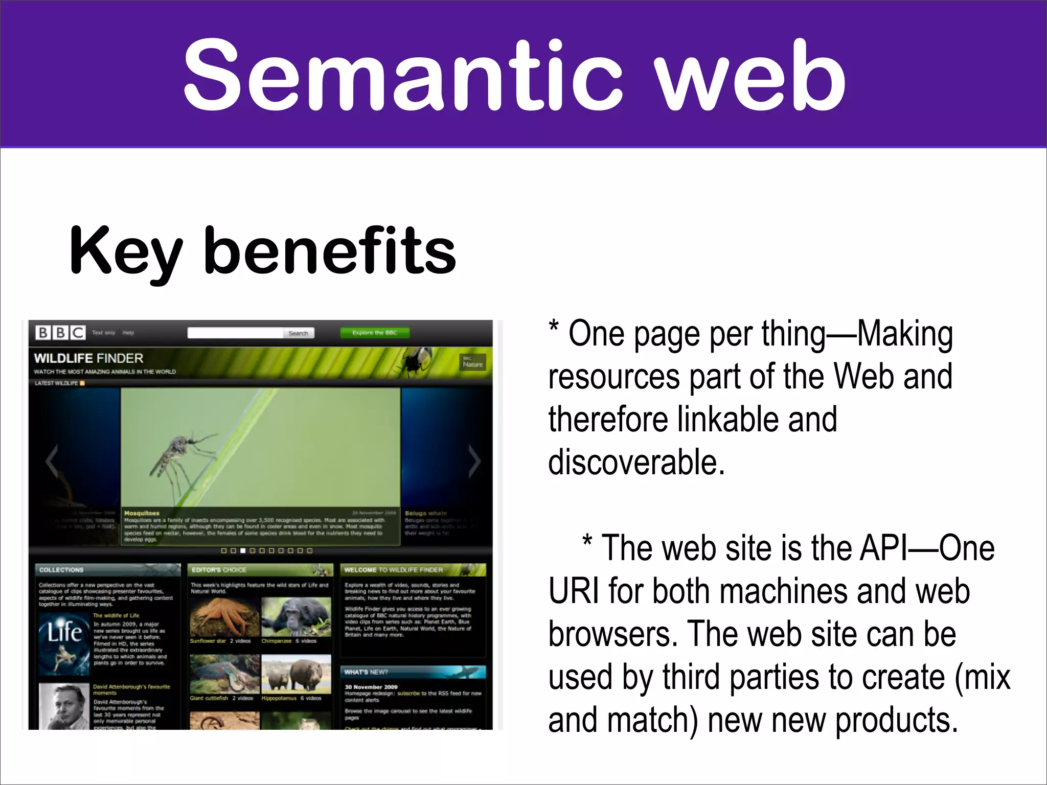 Semantic web
Key benefits
               * One page per thing—Making
               resources part of the Web and
               therefore linkable and
               discoverable.

                 * The web site is the API—One
               URI for both machines and web
               browsers. The web site can be
               used by third parties to create (mix
               and match) new new products.
 