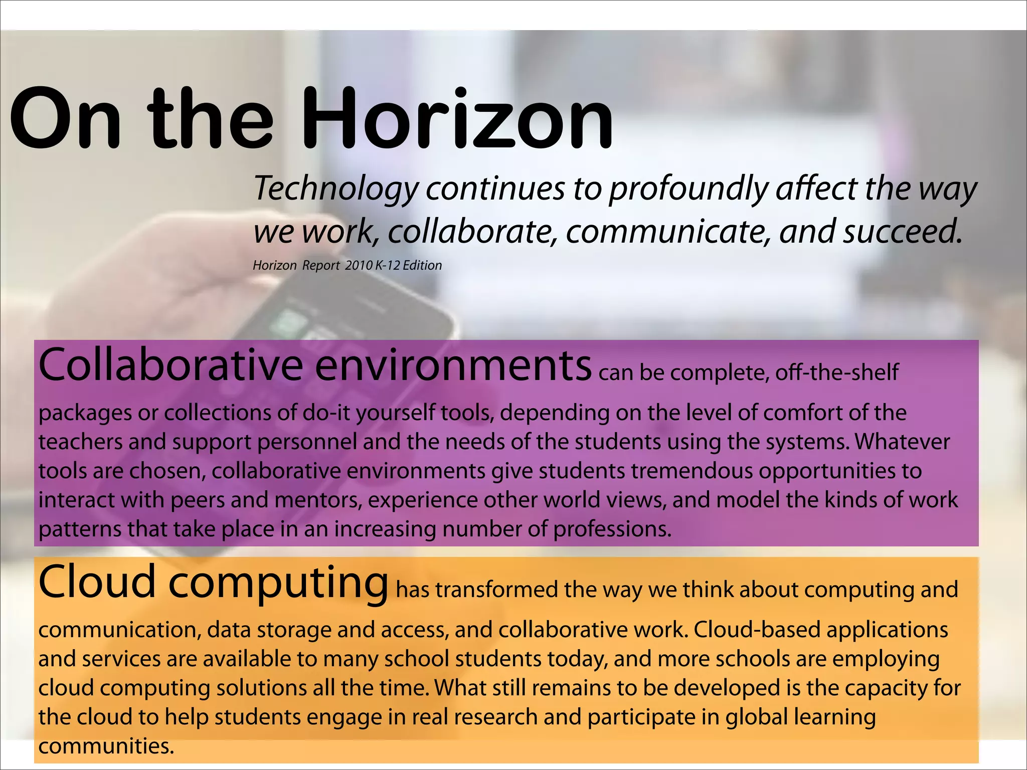 On the Horizon
                     Technology continues to profoundly a ect the way
                     we work, collaborate, communicate, and succeed.
                     Horizon Report 2010 K-12 Edition




Collaborative environments can be complete, o -the-shelf
packages or collections of do-it yourself tools, depending on the level of comfort of the
teachers and support personnel and the needs of the students using the systems. Whatever
tools are chosen, collaborative environments give students tremendous opportunities to
interact with peers and mentors, experience other world views, and model the kinds of work
patterns that take place in an increasing number of professions.

Cloud computing has transformed the way we think about computing and
communication, data storage and access, and collaborative work. Cloud-based applications
and services are available to many school students today, and more schools are employing
cloud computing solutions all the time. What still remains to be developed is the capacity for
the cloud to help students engage in real research and participate in global learning
communities.
 