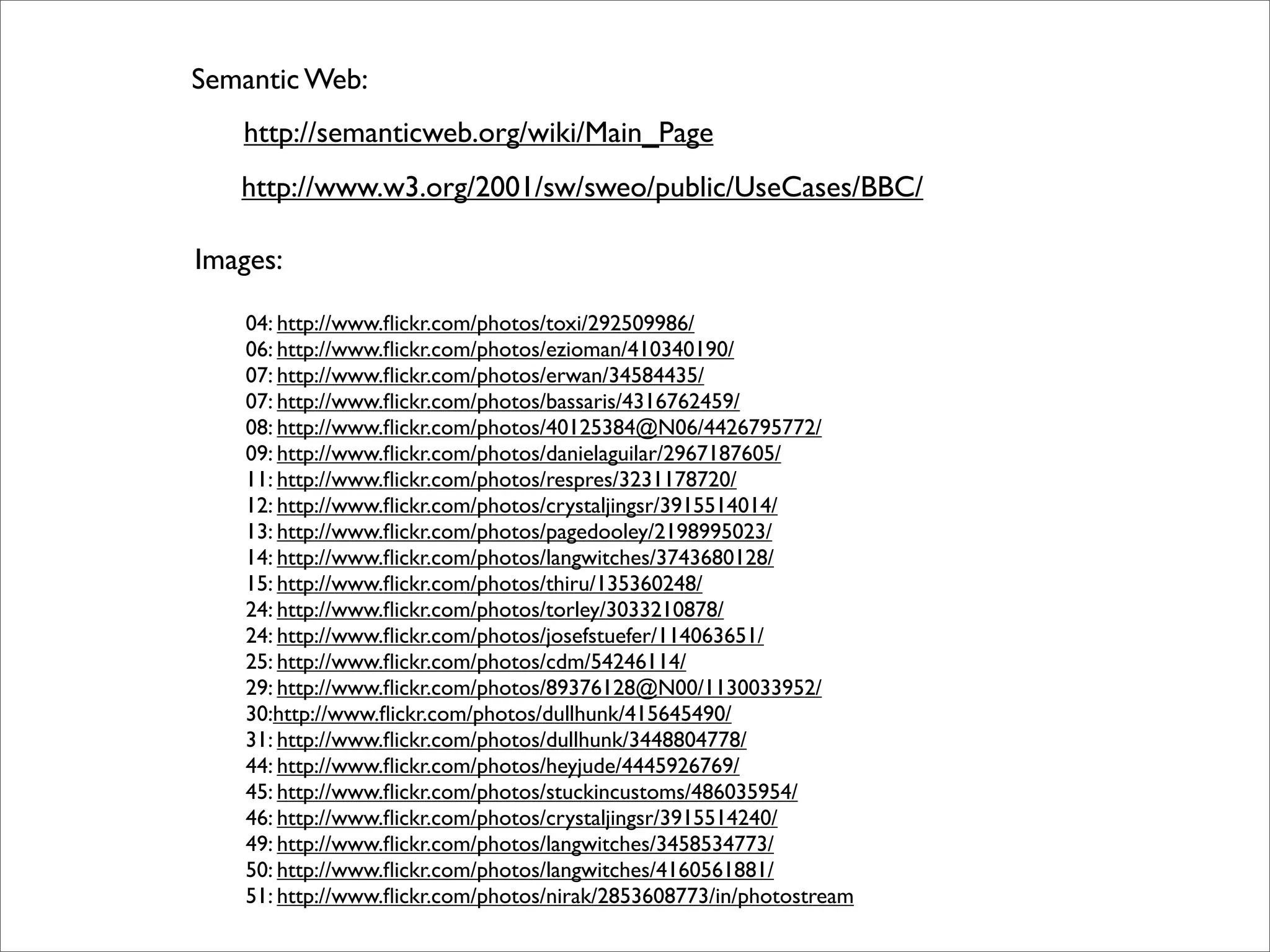 Semantic Web:
   http://semanticweb.org/wiki/Main_Page
   http://www.w3.org/2001/sw/sweo/public/UseCases/BBC/

Images:

    04: http://www.ﬂickr.com/photos/toxi/292509986/
    06: http://www.ﬂickr.com/photos/ezioman/410340190/
    07: http://www.ﬂickr.com/photos/erwan/34584435/
    07: http://www.ﬂickr.com/photos/bassaris/4316762459/
    08: http://www.ﬂickr.com/photos/40125384@N06/4426795772/
    09: http://www.ﬂickr.com/photos/danielaguilar/2967187605/
    11: http://www.ﬂickr.com/photos/respres/3231178720/
    12: http://www.ﬂickr.com/photos/crystaljingsr/3915514014/
    13: http://www.ﬂickr.com/photos/pagedooley/2198995023/
    14: http://www.ﬂickr.com/photos/langwitches/3743680128/
    15: http://www.ﬂickr.com/photos/thiru/135360248/
    24: http://www.ﬂickr.com/photos/torley/3033210878/
    24: http://www.ﬂickr.com/photos/josefstuefer/114063651/
    25: http://www.ﬂickr.com/photos/cdm/54246114/
    29: http://www.ﬂickr.com/photos/89376128@N00/1130033952/
    30:http://www.ﬂickr.com/photos/dullhunk/415645490/
    31: http://www.ﬂickr.com/photos/dullhunk/3448804778/
    44: http://www.ﬂickr.com/photos/heyjude/4445926769/
    45: http://www.ﬂickr.com/photos/stuckincustoms/486035954/
    46: http://www.ﬂickr.com/photos/crystaljingsr/3915514240/
    49: http://www.ﬂickr.com/photos/langwitches/3458534773/
    50: http://www.ﬂickr.com/photos/langwitches/4160561881/
    51: http://www.ﬂickr.com/photos/nirak/2853608773/in/photostream
 