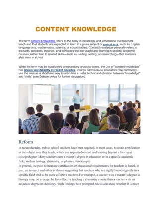 CONTENT KNOWLEDGE
The term content knowledge refers to the body of knowledge and information that teachers
teach and that students are expected to learn in a given subject or content area, such as English
language arts, mathematics, science, or social studies. Content knowledge generally refers to
the facts, concepts, theories, and principles that are taught and learned in specific academic
courses, rather than to related skills—such as reading, writing, or researching—that students
also learn in school
While the term may be considered unnecessary jargon by some, the use of “content knowledge”
has grown significantly in recent decades, in large part because educators now commonly
use the term as a shorthand way to articulate a useful technical distinction between “knowledge”
and “skills” (see Debate below for further discussion).
Reform
In recent decades, public-school teachers have been required, in most cases, to attain certification
in the subject area they teach, which can require education and training beyond a four-year
college degree. Many teachers earn a master’s degree in education or in a specific academic
field, such as biology, chemistry, or physics, for example.
In general, the push to increase certification or educational requirements for teachers is based, in
part, on research and other evidence suggesting that teachers who are highly knowledgeable in a
specific field tend to be more effective teachers. For example, a teacher with a master’s degree in
biology may, on average, be less effective teaching a chemistry course than a teacher with an
advanced degree in chemistry. Such findings have prompted discussion about whether it is more
 