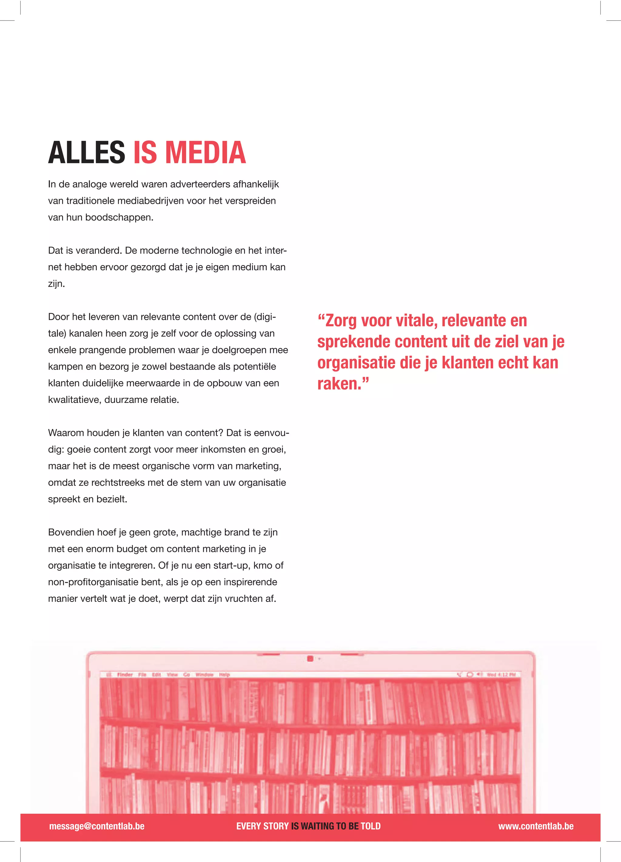ALLES IS MEDIA
In de analoge wereld waren adverteerders afhankelijk
van traditionele mediabedrijven voor het verspreiden
van hun boodschappen.


Dat is veranderd. De moderne technologie en het inter-
net hebben ervoor gezorgd dat je je eigen medium kan
zijn.


Door het leveren van relevante content over de (digi-
                                                               “Zorg voor vitale, relevante en
tale) kanalen heen zorg je zelf voor de oplossing van
enkele prangende problemen waar je doelgroepen mee
                                                               sprekende content uit de ziel van je
kampen en bezorg je zowel bestaande als potentiële             organisatie die je klanten echt kan
klanten duidelijke meerwaarde in de opbouw van een             raken.”
kwalitatieve, duurzame relatie.


Waarom houden je klanten van content? Dat is eenvou-
dig: goeie content zorgt voor meer inkomsten en groei,
maar het is de meest organische vorm van marketing,
omdat ze rechtstreeks met de stem van uw organisatie
spreekt en bezielt.


Bovendien hoef je geen grote, machtige brand te zijn
met een enorm budget om content marketing in je
organisatie te integreren. Of je nu een start-up, kmo of


manier vertelt wat je doet, werpt dat zijn vruchten af.




message@contentlab.be                        EVERY STORY IS WAITING TO BE TOLD           www.contentlab.be
 