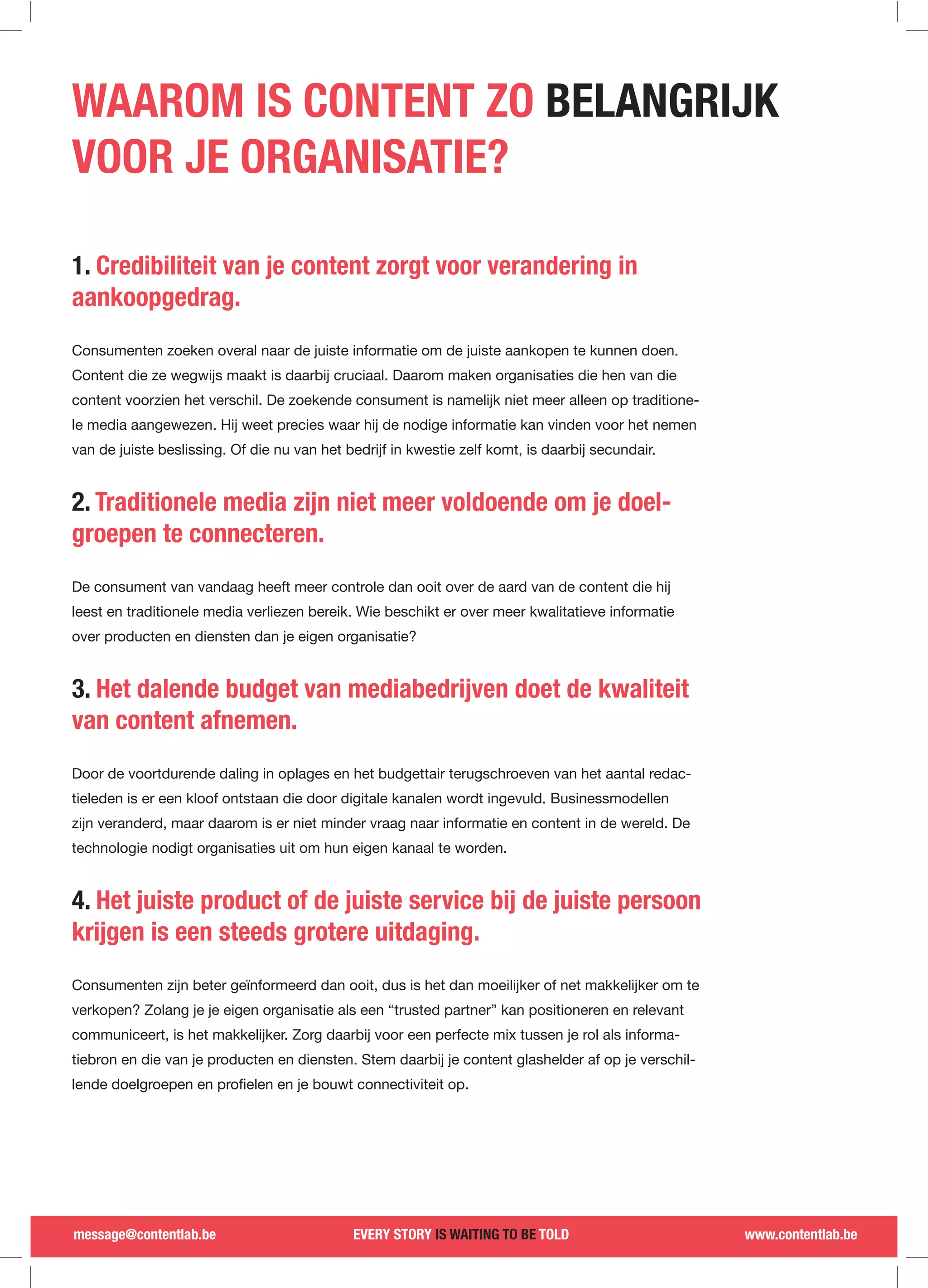 WAAROM IS CONTENT ZO BELANGRIJK
VOOR JE ORGANISATIE?

1. Credibiliteit van je content zorgt voor verandering in
aankoopgedrag.
Consumenten zoeken overal naar de juiste informatie om de juiste aankopen te kunnen doen.
Content die ze wegwijs maakt is daarbij cruciaal. Daarom maken organisaties die hen van die
content voorzien het verschil. De zoekende consument is namelijk niet meer alleen op traditione-
le media aangewezen. Hij weet precies waar hij de nodige informatie kan vinden voor het nemen
van de juiste beslissing. Of die nu van het bedrijf in kwestie zelf komt, is daarbij secundair.


2. Traditionele media zijn niet meer voldoende om je doel-
groepen te connecteren.
De consument van vandaag heeft meer controle dan ooit over de aard van de content die hij
leest en traditionele media verliezen bereik. Wie beschikt er over meer kwalitatieve informatie
over producten en diensten dan je eigen organisatie?


3. Het dalende budget van mediabedrijven doet de kwaliteit
van content afnemen.
Door de voortdurende daling in oplages en het budgettair terugschroeven van het aantal redac-
tieleden is er een kloof ontstaan die door digitale kanalen wordt ingevuld. Businessmodellen
zijn veranderd, maar daarom is er niet minder vraag naar informatie en content in de wereld. De
technologie nodigt organisaties uit om hun eigen kanaal te worden.


4. Het juiste product of de juiste service bij de juiste persoon
krijgen is een steeds grotere uitdaging.
Consumenten zijn beter geïnformeerd dan ooit, dus is het dan moeilijker of net makkelijker om te
verkopen? Zolang je je eigen organisatie als een “trusted partner” kan positioneren en relevant
communiceert, is het makkelijker. Zorg daarbij voor een perfecte mix tussen je rol als informa-
tiebron en die van je producten en diensten. Stem daarbij je content glashelder af op je verschil-




message@contentlab.be                        EVERY STORY IS WAITING TO BE TOLD                       www.contentlab.be
 