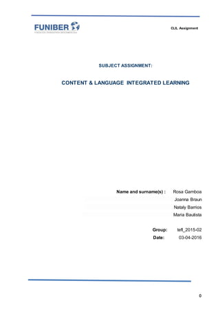CLIL Assignment
0
SUBJECT ASSIGNMENT:
CONTENT & LANGUAGE INTEGRATED LEARNING
Name and surname(s) : Rosa Gamboa
Joanna Braun
Nataly Barrios
Maria Bautista
Group: tefl_2015-02
Date: 03-04-2016
 