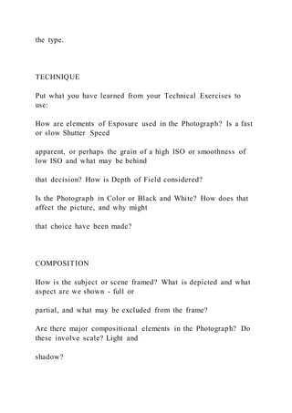 the type.
TECHNIQUE
Put what you have learned from your Technical Exercises to
use:
How are elements of Exposure used in the Photograph? Is a fast
or slow Shutter Speed
apparent, or perhaps the grain of a high ISO or smoothness of
low ISO and what may be behind
that decision? How is Depth of Field considered?
Is the Photograph in Color or Black and White? How does that
affect the picture, and why might
that choice have been made?
COMPOSITION
How is the subject or scene framed? What is depicted and what
aspect are we shown - full or
partial, and what may be excluded from the frame?
Are there major compositional elements in the Photograph? Do
these involve scale? Light and
shadow?
 