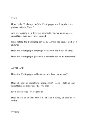TIME
How is the Technique of the Photograph used to place the
picture within Time ?
Are we looking at a fleeting moment? Do we contemplate
something that may have existed
long before the Photographer came across the scene, and will
endure?
Does the Photograph interrupt or extend the flow of time?
Does the Photograph preserve a moment for us to remember?
AUDIENCE
Does the Photograph address us, and how so, or not?
Does it show us something unexpected? Does is tell us that
something is important that we may
have overlooked or forgotten?
Does it ask us to feel emotion, or take a stand, or call us to
action?
TITLES
 