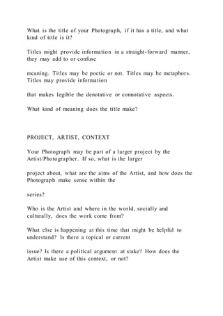 What is the title of your Photograph, if it has a title, and what
kind of title is it?
Titles might provide information in a straight-forward manner,
they may add to or confuse
meaning. Titles may be poetic or not. Titles may be metaphors.
Titles may provide information
that makes legible the denotative or connotative aspects.
What kind of meaning does the title make?
PROJECT, ARTIST, CONTEXT
Your Photograph may be part of a larger project by the
Artist/Photographer. If so, what is the larger
project about, what are the aims of the Artist, and how does the
Photograph make sense within the
series?
Who is the Artist and where in the world, socially and
culturally, does the work come from?
What else is happening at this time that might be helpful to
understand? Is there a topical or current
issue? Is there a political argument at stake? How does the
Artist make use of this context, or not?
 