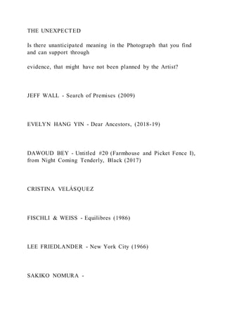THE UNEXPECTED
Is there unanticipated meaning in the Photograph that you find
and can support through
evidence, that might have not been planned by the Artist?
JEFF WALL - Search of Premises (2009)
EVELYN HANG YIN - Dear Ancestors, (2018-19)
DAWOUD BEY - Untitled #20 (Farmhouse and Picket Fence I),
from Night Coming Tenderly, Black (2017)
CRISTINA VELÁSQUEZ
FISCHLI & WEISS - Equilibres (1986)
LEE FRIEDLANDER - New York City (1966)
SAKIKO NOMURA -
 
