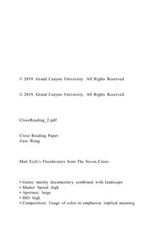 © 2019. Grand Canyon University. All Rights Reserved.
© 2019. Grand Canyon University. All Rights Reserved.
CloseReading_2.pdf
Close Reading Paper
Jiaxi Wang
Matt Eich’s Floodwaters from The Seven Cities
• Genre: mainly documentary combined with landscape
• Shutter Speed: high
• Aperture: large
• ISO: high
• Composition: Usage of color to emphasize implied meaning
 