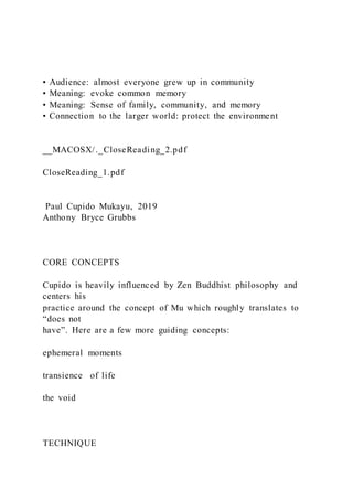 • Audience: almost everyone grew up in community
• Meaning: evoke common memory
• Meaning: Sense of family, community, and memory
• Connection to the larger world: protect the environment
__MACOSX/._CloseReading_2.pdf
CloseReading_1.pdf
Paul Cupido Mukayu, 2019
Anthony Bryce Grubbs
CORE CONCEPTS
Cupido is heavily influenced by Zen Buddhist philosophy and
centers his
practice around the concept of Mu which roughly translates to
“does not
have”. Here are a few more guiding concepts:
ephemeral moments
transience of life
the void
TECHNIQUE
 