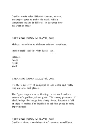 Cupido works with different camera, scales,
and paper types to make his work, which
sometimes makes it difficult to decipher how
his work is made.
BREAKING DOWN MUKAYU, 2019
Mukayu translates to richness without emptiness
Immediately your hit with ideas like…
Silence
Peace
Depth
Void
BREAKING DOWN MUKAYU, 2019
It’s the simplicity of composition and color and really
leap out at a first glance.
The figure appears to be floating in the void under a
branch of a golden-yellow glow. The strong presence of
black brings the image into sharp focus. Because of all
of these elements I’m inclined to say this piece is more
experimental.
BREAKING DOWN MUKAYU, 2019
Cupido’s piece is reminiscent of Japanese woodblock
 