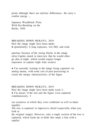 prints although there are stylistic differences, the carry a
similar energy ...
Japanese Woodblock Print,
Wild Sea Breaking on the
Rocks, 1856
BREAKING DOWN MUKAYU, 2019
How the image might have been made:
● (potentially) A long exposure, low ISO, and wide
aperture because of the strong blacks in the image
(also Cupido stated in interview that he would often
go shot at night, which would require longer
exposures to capture night time scenes)
● I’m currently leaning to the image being captured via
analog means, with some sort of post processing to
create the unique characteristics of the figure
BREAKING DOWN MUKAYU, 2019
How the image might have been made (cont ):
● I’m unsure if the tree and the figure were captured
simultaneously. I
see scenarios in which they were combined as well as taken
together.
The tree is captured in impressive detail (especially when you
look at
the original image). However, only a single section of the tree is
captured, which leads me to think that made a lens with a
smaller
 