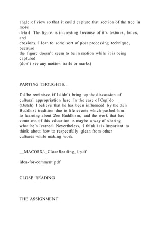 angle of view so that it could capture that section of the tree in
more
detail. The figure is interesting because of it’s textures, holes,
and
erosions. I lean to some sort of post processing technique,
because
the figure doesn’t seem to be in motion while it is being
captured
(don’t see any motion trails or marks)
PARTING THOUGHTS..
I’d be reminisce if I didn’t bring up the discussion of
cultural appropriation here. In the case of Cupido
(Dutch) I believe that he has been influenced by the Zen
Buddhist tradition due to life events which pushed him
to learning about Zen Buddhism, and the work that has
come out of this education is maybe a way of sharing
what he’s learned. Nevertheless, I think it is important to
think about how to respectfully glean from other
cultures while making work.
__MACOSX/._CloseReading_1.pdf
idea-for-comment.pdf
CLOSE READING
THE ASSIGNMENT
 