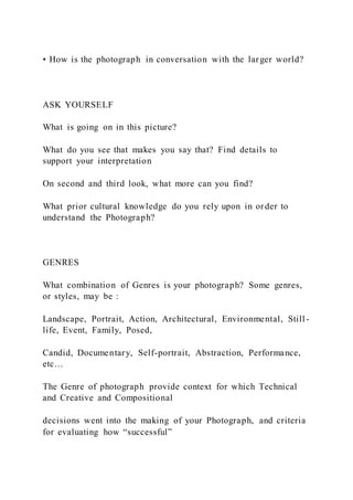 • How is the photograph in conversation with the larger world?
ASK YOURSELF
What is going on in this picture?
What do you see that makes you say that? Find details to
support your interpretation
On second and third look, what more can you find?
What prior cultural knowledge do you rely upon in order to
understand the Photograph?
GENRES
What combination of Genres is your photograph? Some genres,
or styles, may be :
Landscape, Portrait, Action, Architectural, Environmental, Still -
life, Event, Family, Posed,
Candid, Documentary, Self-portrait, Abstraction, Performance,
etc…
The Genre of photograph provide context for which Technical
and Creative and Compositional
decisions went into the making of your Photograph, and criteria
for evaluating how “successful”
 