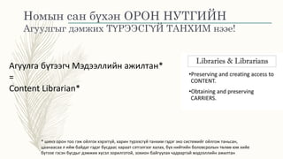 Номын сан бүхэн ОРОН НУТГИЙН
Агуулгыг дэмжих ТҮРЭЭСГҮЙ ТАНХИМ нээе!
Агуулга бүтээгч Мэдээллийн ажилтан*
=
Content Librarian*
* шинэ орон тоо гэж ойлгох хэрэггүй, харин түрээсгүй танхим гэдэг эко системийг ойлгож таньсан,
цаанаасаа л ийм байдаг гэдэг бусдаас хараат сэтгэлгээг халах, бүх нийтийн боловсролын төлөө юм хийе
бүтээе гэсэн бусдыг дэмжих хүсэл зорилготой, зохион байгуулах чадвартай мэдээллийн ажилтан
 