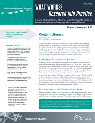 The Literacy and Numeracy Secretariat
The Literacy and Numeracy Secretariat is committed to providing teachers with current research
on instruction and learning. The opinions and conclusions contained in these monographs are,
however, those of the authors and do not necessarily reflect the policies, views, or directions of
the Ontario Ministry of Education or The Literacy and Numeracy Secretariat.
May 2008
Research Monograph # 13
Content Literacy
By Dr. Perry Klein
The University of Western Ontario
Content literacy is the ability to read, write, create, interpret and present a
range of media, in subjects such as science, social studies and mathematics.
It includes the use of informational text, that is, print and electronic media
that present factual and conceptual content.1 Content literacy is essential for
success in both secondary and post-secondary education, where most of what
students read will be non-fiction. Fortunately, developing content literacy can
draw on students’ authentic interests in the world around them.2
Challenges for Elementary Students
If students are not familiar with informational text forms, such as persuasive
and explanatory writing, content literacy is more of a challenge.3 These texts
include vocabulary and technical concepts that are abstract and impersonal. Most
are densely written, presenting several concepts in every sentence. Additionally,
some content reading takes place on the Internet, which is especially difficult
for younger students to search and select material from effectively.4
Teachers can address these challenges by helping students acquire skills in reading
and writing informational text and developing their content literacy. Content
literacy is beneficial for a diverse range of students, including English language
learners5 and students with special learning needs.6 Content literacy helps students
to read and write effectively, understand and reason about content area concepts
and become more engaged in literacy and content subjects.7, 8, 9
Learning How to Read Informational Texts
To support content reading in the curriculum, teachers need to balance the use of
different kinds of texts in their classroom programs: informational texts, narratives
and other types of reading materials.10 If teachers read aloud to students from
How can we teach content
literacy to elementary
students?
Research Tells Us
• Content literacy helps students to read
and write effectively, understand and
reason about content area concepts,
and become more engaged in literacy
and content subjects.
• Teaching reading comprehension
strategies increases students’
learning from informational text.
• Metacognitive (reflective) learning
log entries help students to learn
about subjects such as science,
social studies and math.
• After reading, creating a concept
map increases learning.
• Translating information from one form,
such as a text, into another form, such
as a diagram, increases learning.
WHAT WORKS?
Research into Practice
A research-into-practice series produced by a partnership between The Literacy and
Numeracy Secretariat and the Ontario Association of Deans of Education
PERRY KLEIN was formerly an
elementary school teacher in
North York, Ontario. He now
teaches courses in literacy and
educational psychology at the
University of Western Ontario.
He has recently completed a
project on Writing and Learning
Across the Curriculum, funded
by the Social Sciences and
Humanities Research Council
of Canada.
 