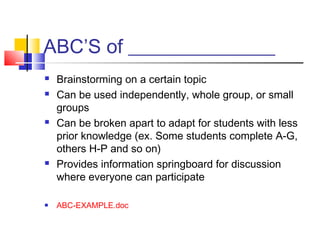 ABC’S of _______________
   Brainstorming on a certain topic
   Can be used independently, whole group, or small
    groups
   Can be broken apart to adapt for students with less
    prior knowledge (ex. Some students complete A-G,
    others H-P and so on)
   Provides information springboard for discussion
    where everyone can participate

   ABC-EXAMPLE.doc
 