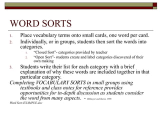 WORD SORTS
1.    Place vocabulary terms onto small cards, one word per card.
2.    Individually, or in groups, students then sort the words into
      categories.
          1.   “Closed Sort”- categories provided by teacher
          2.   “Open Sort”- students create and label categories discovered of their
               own making
3. Students write their list for each category with a brief
   explanation of why these words are included together in that
   particular category.
Completing VOCABULARY SORTS in small groups using
   textbooks and class notes for reference provides
   opportunities for in-depth discussion as students consider
   the word from many aspects. - Billmeyer and Baron, 1998
Word Sort-EXAMPLE.doc
 