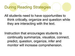 During Reading Strategies

All students need to have opportunities to
  think critically, organize and question while
  they are interacting with the text.

Instruction that encourages students to
  continually summarize, visualize, connect,
  predict, question, organize, infer and
  monitor will increase comprehension.
 