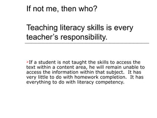 If not me, then who?

Teaching literacy skills is every
teacher’s responsibility.

Ifa student is not taught the skills to access the
text within a content area, he will remain unable to
access the information within that subject. It has
very little to do with homework completion. It has
everything to do with literacy competency.
 