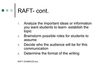 RAFT- cont.

1.   Analyze the important ideas or information
     you want students to learn- establish the
     topic
2.   Brainstorm possible roles for students to
     assume
3.   Decide who the audience will be for this
     communication
4.   Determine the format of the writing

RAFT- EXAMPLES.doc
 