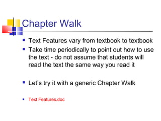 Chapter Walk
   Text Features vary from textbook to textbook
   Take time periodically to point out how to use
    the text - do not assume that students will
    read the text the same way you read it

   Let’s try it with a generic Chapter Walk

   Text Features.doc
 
