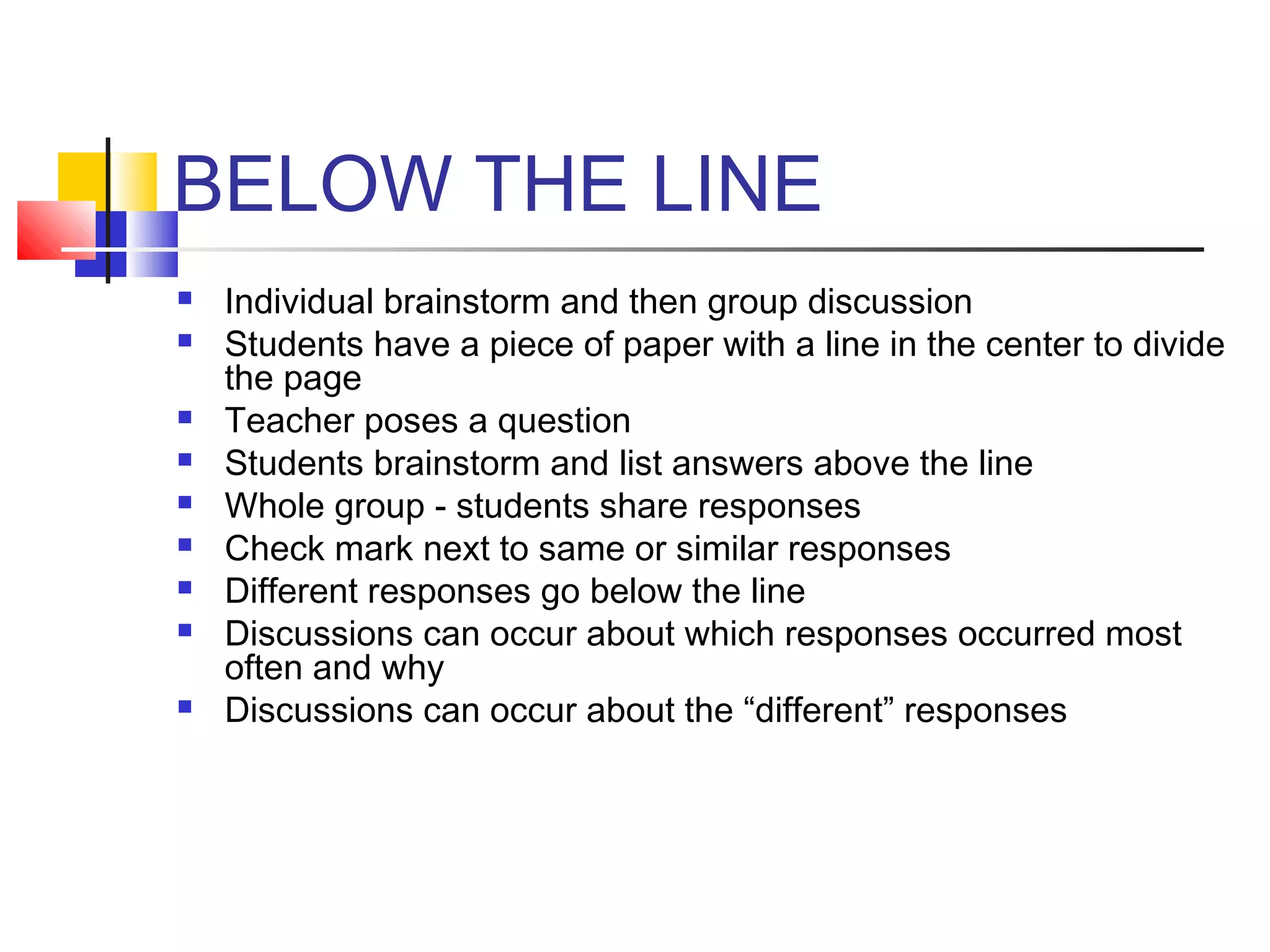 BELOW THE LINE
   Individual brainstorm and then group discussion
   Students have a piece of paper with a line in the center to divide
    the page
   Teacher poses a question
   Students brainstorm and list answers above the line
   Whole group - students share responses
   Check mark next to same or similar responses
   Different responses go below the line
   Discussions can occur about which responses occurred most
    often and why
   Discussions can occur about the “different” responses
 
