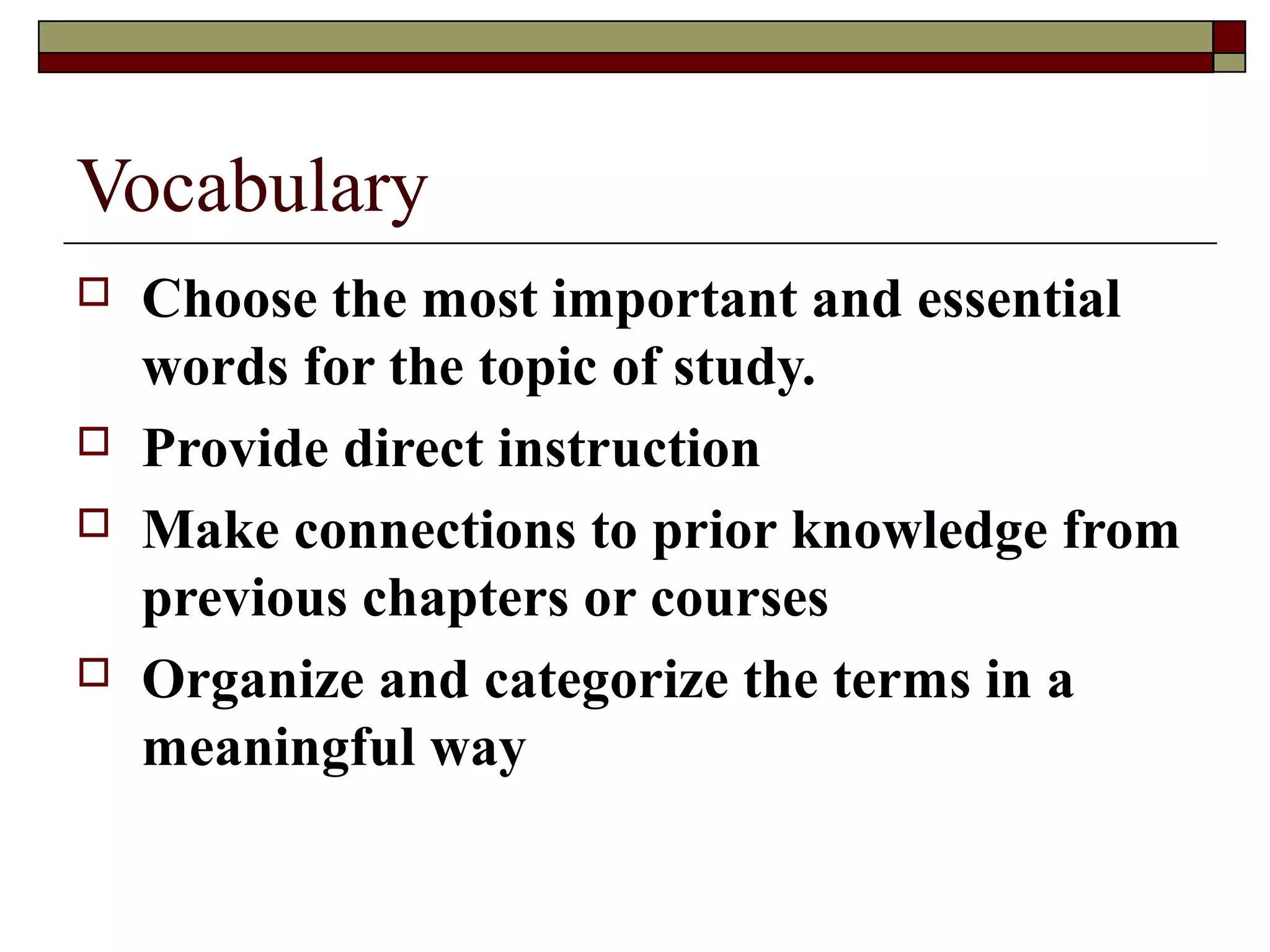 Vocabulary
   Choose the most important and essential
    words for the topic of study.
   Provide direct instruction
   Make connections to prior knowledge from
    previous chapters or courses
   Organize and categorize the terms in a
    meaningful way
 