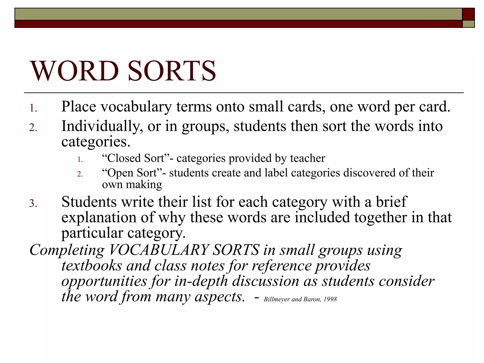 WORD SORTS
1.   Place vocabulary terms onto small cards, one word per card.
2.   Individually, or in groups, students then sort the words into
     categories.
       1.   “Closed Sort”- categories provided by teacher
       2.   “Open Sort”- students create and label categories discovered of their
            own making
3. Students write their list for each category with a brief
   explanation of why these words are included together in that
   particular category.
Completing VOCABULARY SORTS in small groups using
   textbooks and class notes for reference provides
   opportunities for in-depth discussion as students consider
   the word from many aspects. - Billmeyer and Baron, 1998
 