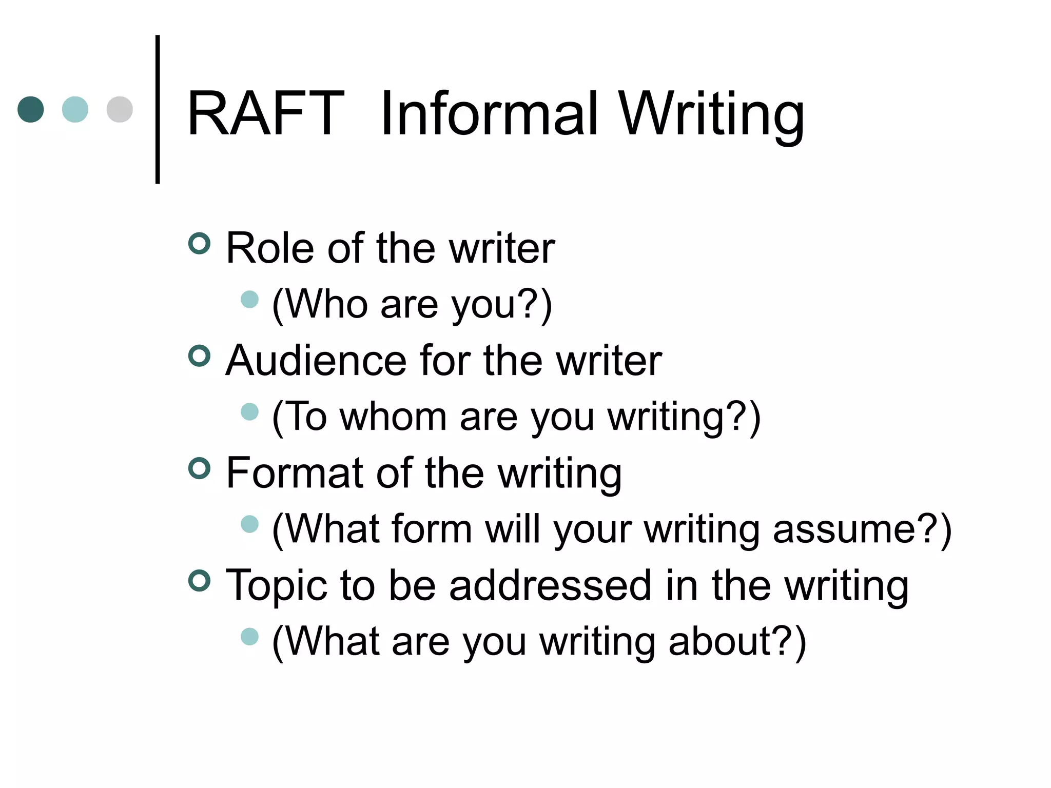RAFT Informal Writing
   Role of the writer
     (Who    are you?)
   Audience for the writer
     (To   whom are you writing?)
   Format of the writing
     (What   form will your writing assume?)
   Topic to be addressed in the writing
     (What   are you writing about?)
 